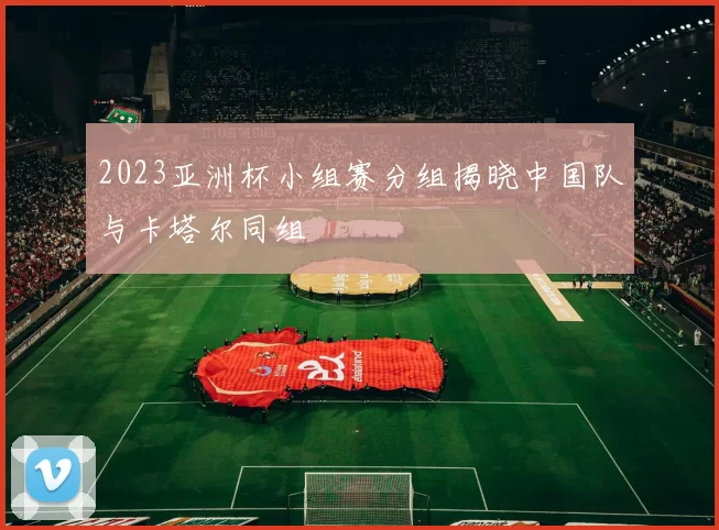 2023亚洲杯小组赛分组揭晓中国队与卡塔尔同组