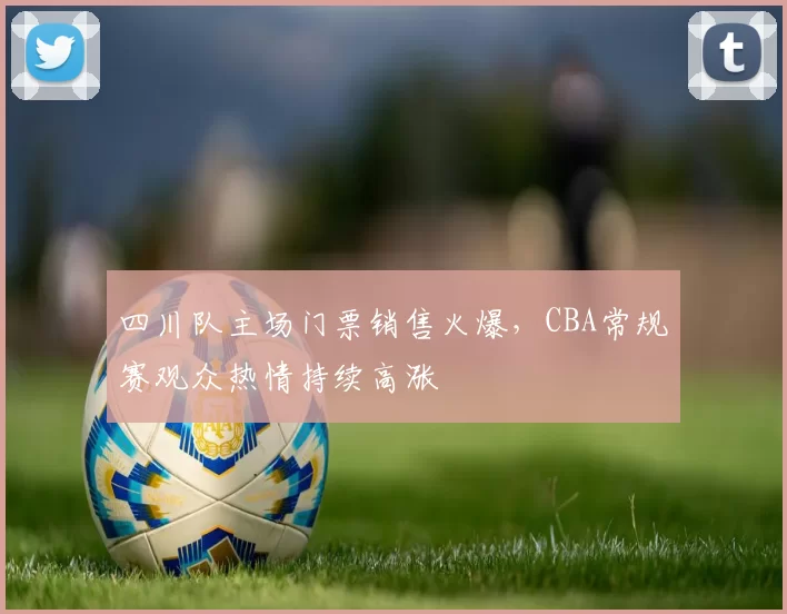 四川队主场门票销售火爆，CBA常规赛观众热情持续高涨