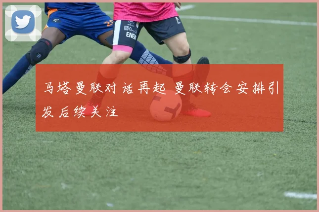 马塔曼联对话再起 曼联转会安排引发后续关注