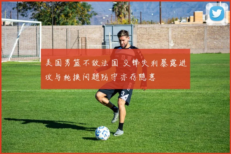 美国男篮不敌法国 交锋失利暴露进攻与轮换问题防守亦存隐患