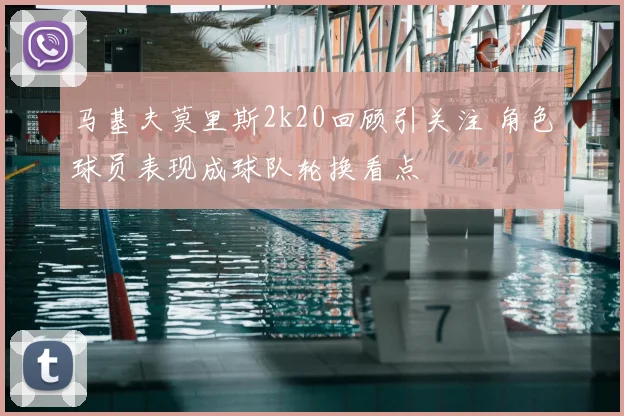 马基夫莫里斯2k20回顾引关注 角色球员表现成球队轮换看点
