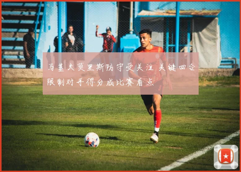 马基夫莫里斯防守受关注 关键回合限制对手得分成比赛看点