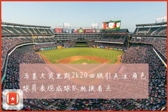 马基夫莫里斯2k20回顾引关注 角色球员表现成球队轮换看点