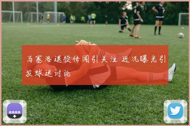 马塞洛退役传闻引关注 近况曝光引发球迷讨论